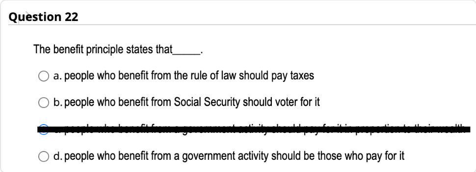 Question 22
The benefit principle states that_
a. people who benefit from the rule of law should pay taxes
b. people who benefit from Social Security should voter for it
d. people who benefit from a government activity should be those who pay for it
