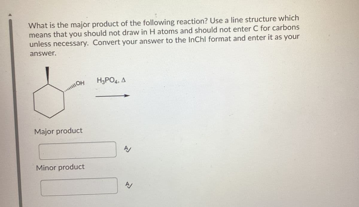 What is the major product of the following reaction? Use a line structure which
means that you should not draw in H atoms and should not enter C for carbons
unless necessary. Convert your answer to the InChl format and enter it as your
answer.
OH
H3PO4, A
Major product
Minor product
고
고