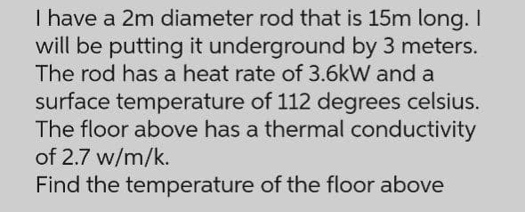 I have a 2m diameter rod that is 15m long. I
will be putting it underground by 3 meters.
The rod has a heat rate of 3.6kW and a
surface temperature of 112 degrees celsius.
The floor above has a thermal conductivity
of 2.7 w/m/k.
Find the temperature of the floor above
