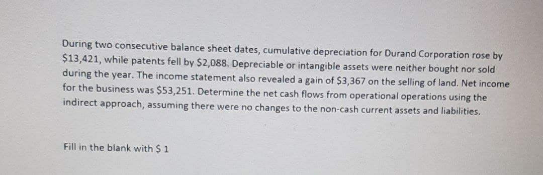 During two consecutive balance sheet dates, cumulative depreciation for Durand Corporation rose by
$13,421, while patents fell by $2,088. Depreciable or intangible assets were neither bought nor sold
during the year. The income statement also revealed a gain of $3,367 on the selling of land. Net income
for the business was $53,251. Determine the net cash flows from operational operations using the
indirect approach, assuming there were no changes to the non-cash current assets and liabilities.
Fill in the blank with $1
