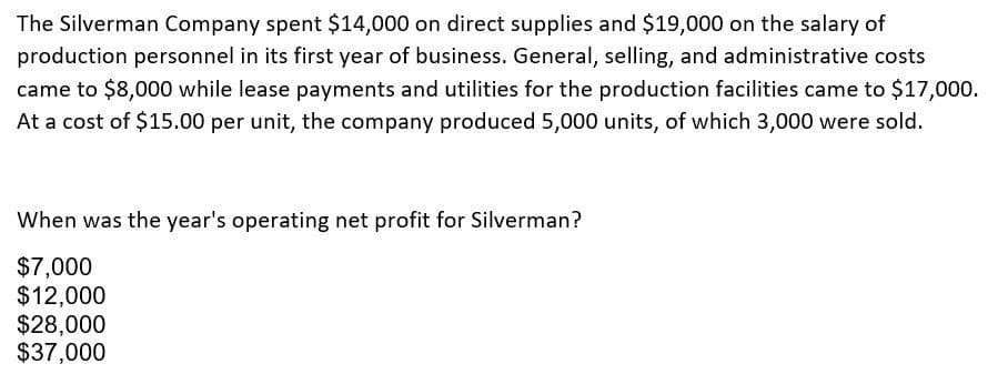 The Silverman Company spent $14,000 on direct supplies and $19,000 on the salary of
production personnel in its first year of business. General, selling, and administrative costs
came to $8,000 while lease payments and utilities for the production facilities came to $17,000.
At a cost of $15.00 per unit, the company produced 5,000 units, of which 3,000 were sold.
When was the year's operating net profit for Silverman?
$7,000
$12,000
$28,000
$37,000
