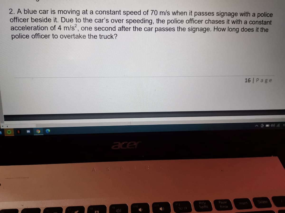 2. A blue car is moving at a constant speed of 70 m/s when it passes signage with a police
officer beside it. Due to the car's over speeding, the police officer chases it with a constant
acceleration of 4 m/s, one second after the car passes the signage. How long does it the
police officer to overtake the truck?
16 | Page
1)
acer
Pause
Insert
Delete
SysRq
Break
