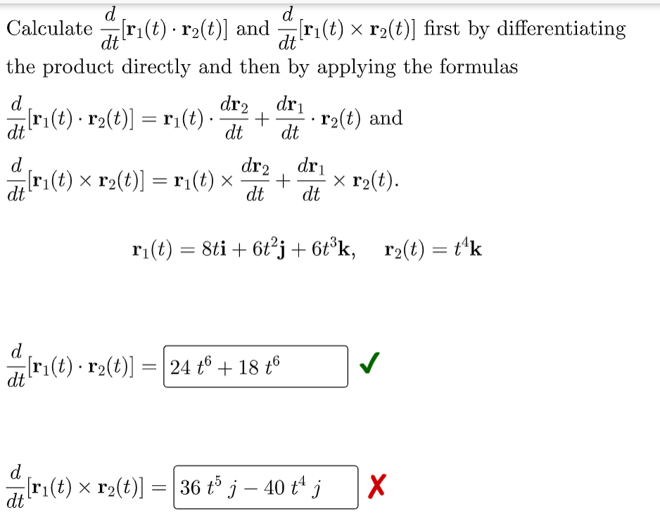 d
d
.
Calculate[ri(t) r2(t)] and r₁(t) × r₂(t)] first by differentiating
dt
the product directly and then by applying the formulas
d
dr2 dr₁
[r1(t) · r2(t)] = r1(t) ·
.
.
+
dt dt
r₂(t) and
dt
d
dr₂ dri
[r₁(t) × r₂(t)] = r₁(t) × + x r₂(t).
dt
dt dt
r₁(t) = 8ti + 6t²j+ 6t³k, r₂(t) = t¹k
d
[r₁(t) · r₂(t)] = 24 t + 18 t6
dt
dri(t) × r2(t)] = [36 t³ j — 40 tª j
-
X