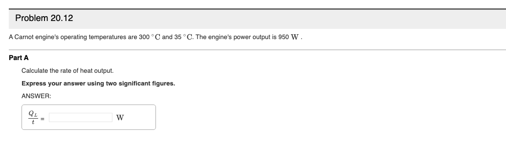 Problem 20.12
A Carnot engine's operating temperatures are 300 °C and 35 °C. The engine's power output is 950 W.
Part A
Calculate the rate of heat output.
Express your answer using two significant figures.
ANSWER:
%3D

