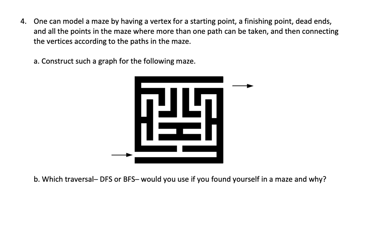 4. One can model a maze by having a vertex for a starting point, a finishing point, dead ends,
and all the points in the maze where more than one path can be taken, and then connecting
the vertices according to the paths in the maze.
a. Construct such a graph for the following maze.
四
b. Which traversal- DFS or BFS- would you use if you found yourself in a maze and why?