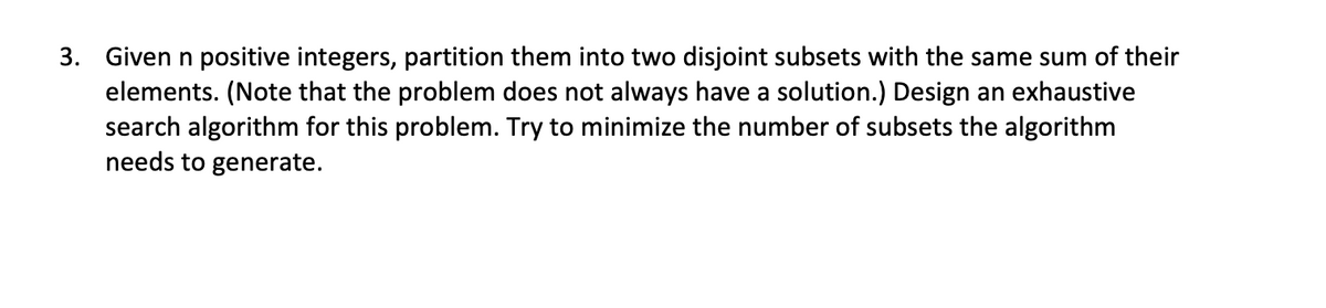 3. Given n positive integers, partition them into two disjoint subsets with the same sum of their
elements. (Note that the problem does not always have a solution.) Design an exhaustive
search algorithm for this problem. Try to minimize the number of subsets the algorithm
needs to generate.