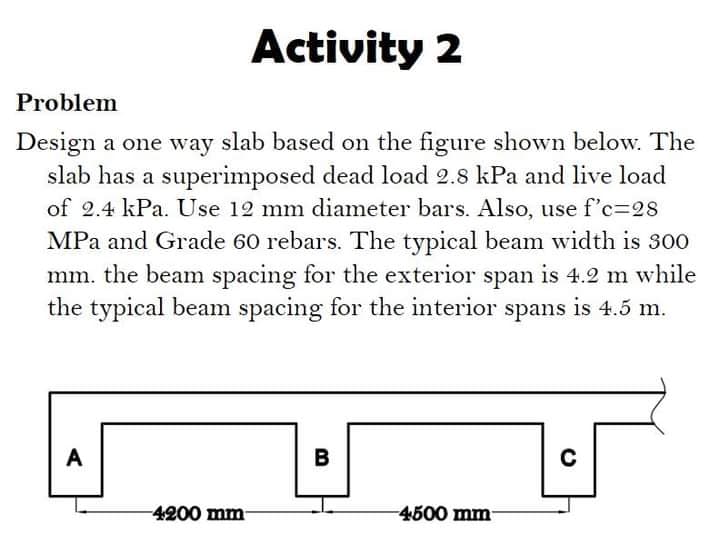 Activity 2
Problem
Design a one way slab based on the figure shown below. The
slab has a superimposed dead load 2.8 kPa and live load
of 2.4 kPa. Use 12 mm diameter bars. Also, use f'c=28
MPa and Grade 60 rebars. The typical beam width is 300
mm. the beam spacing for the exterior span is 4.2 m while
the typical beam spacing for the interior spans is 4.5 m.
A
C
4200 mm-
4500 mm-
