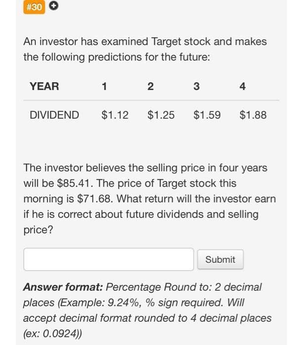 # 30
An investor has examined Target stock and makes
the following predictions for the future:
YEAR
DIVIDEND
1
$1.12
2
3
$1.25 $1.59
4
Submit
$1.88
The investor believes the selling price in four years
will be $85.41. The price of Target stock this
morning is $71.68. What return will the investor earn
if he is correct about future dividends and selling
price?
Answer format: Percentage Round to: 2 decimal
places (Example: 9.24%, % sign required. Will
accept decimal format rounded to 4 decimal places
(ex: 0.0924))