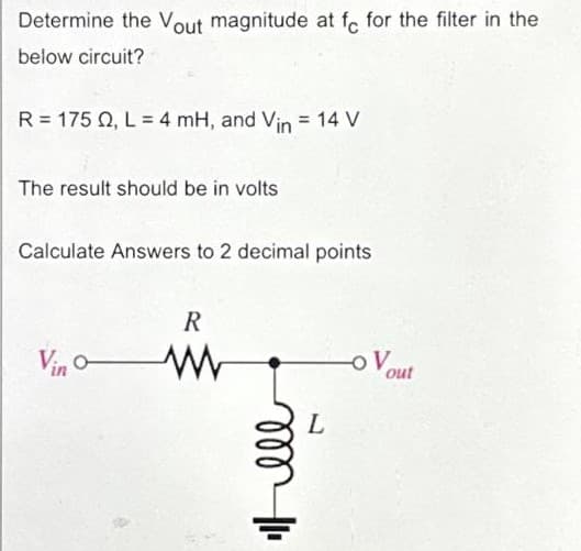 Determine the Vout magnitude at fe for the filter in the
below circuit?
R = 175 22, L = 4 mH, and Vin = 14 V
The result should be in volts
Calculate Answers to 2 decimal points
Vino-
R
www
Itell
L
OV
out