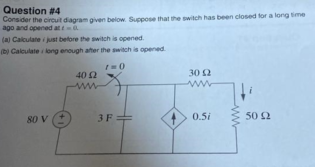 Question #4
Consider the circuit diagram given below. Suppose that the switch has been closed for a long time
ago and opened at t = 0.
(a) Calculate i just before the switch is opened.
(b) Calculate i long enough after the switch is opened.
80 V
+
40 Ω
1=0
3F=
30 22
40.5i
www
50 92