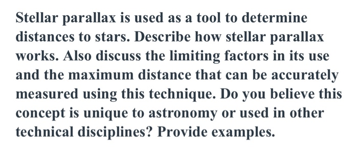 Stellar parallax is used as a tool to determine
distances to stars. Describe how stellar parallax
works. Also discuss the limiting factors in its use
and the maximum distance that can be accurately
measured using this technique. Do you believe this
concept is unique to astronomy or used in other
technical disciplines? Provide examples.
