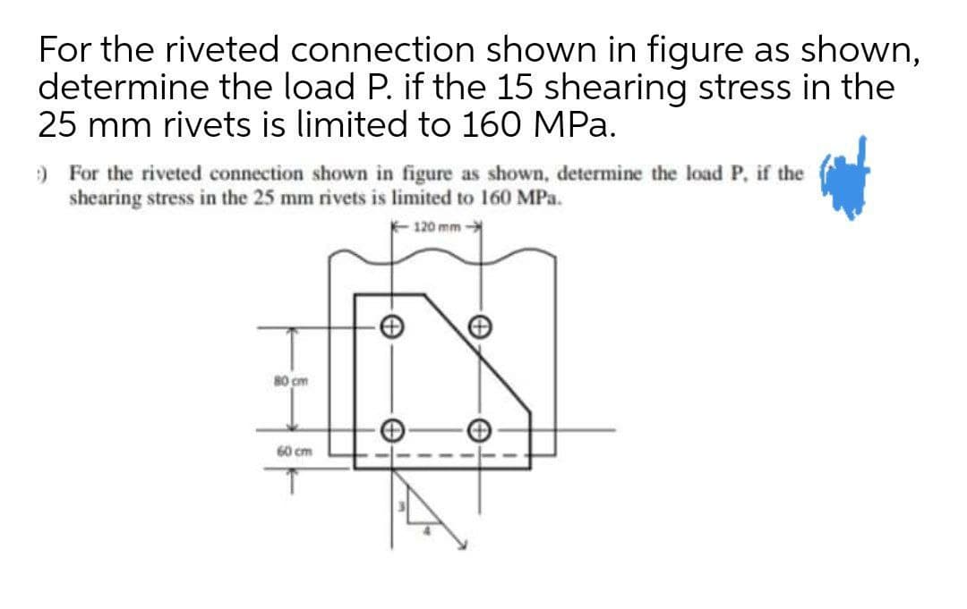 For the riveted connection shown in figure as shown,
determine the load P. if the 15 shearing stress in the
25 mm rivets is limited to 160 MPa.
) For the riveted connection shown in figure as shown, determine the load P, if the
shearing stress in the 25 mm rivets is limited to 160 MPa.
120 mm
80 cm
60 cm
