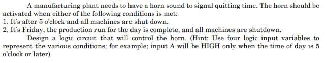 A manufacturing plant needs to have a horn sound to signal quitting time. The horn should be
activated when either of the following conditions is met:
1. It's after 5 o'clock and all machines are shut down.
2. It's Friday, the production run for the day is complete, and all machines are shutdown.
Design a logic circuit that will control the horn. (Hint: Use four logic input variables to
represent the various conditions; for example; input A will be HIGH only when the time of day is 5
o'clock or later)
