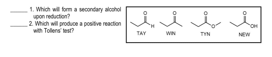 1. Which will form a secondary alcohol
upon reduction?
2. Which will produce a positive reaction
with Tollens' test?
H.
HO.
TAY
WIN
TYN
NEW
