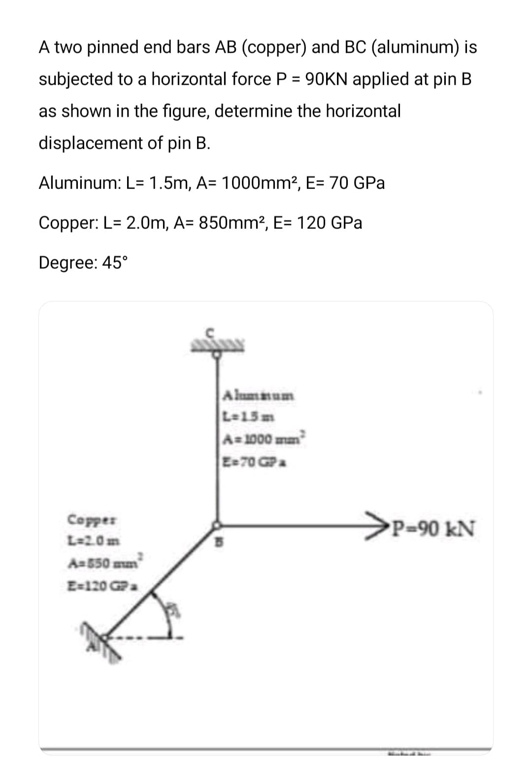 A two pinned end bars AB (copper) and BC (aluminum) is
subjected to a horizontal force P = 90KN applied at pin B
%3D
as shown in the figure, determine the horizontal
displacement of pin B.
Aluminum: L= 1.5m, A= 1000mm2, E= 70 GPa
Copper: L= 2.0m, A= 850mm², E= 120 GPa
Degree: 45°
Alumaum
L-15m
A=1000 mm
E-70 GPa
>P=90 kN
Copper
L=2.0m
Aa550 mm
E=120 GPa

