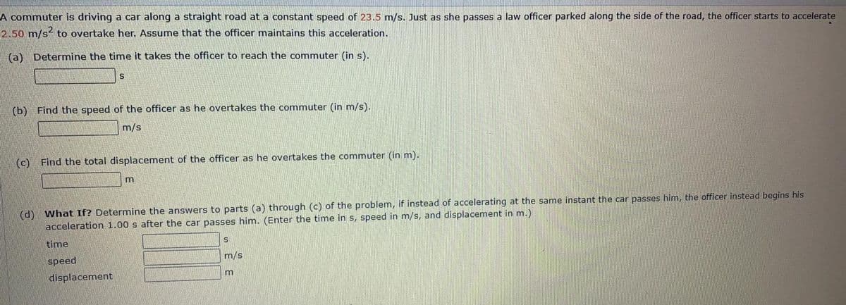 A commuter is driving a car along a straight road at a constant speed of 23.5 m/s. Just as she passes a law officer parked along the side of the road, the officer starts to accelerate
2.50 m/s² to overtake her. Assume that the officer maintains this acceleration.
(a) Determine the time it takes the officer to reach the commuter (in s).
(b) Find the speed of the officer as he overtakes the commuter (in m/s).
m/s
(c) Find the total displacement of the officer as he overtakes the commuter (in m).
(d) what If? Determine the answers to parts (a) through (c) of the problem, if instead of accelerating at the same instant the car passes him, the officer instead begins his
acceleration 1.00 s after the car passes him. (Enter the time in s, speed in m/s, and displacement in m.)
time
speed
m/s
displacement
m
