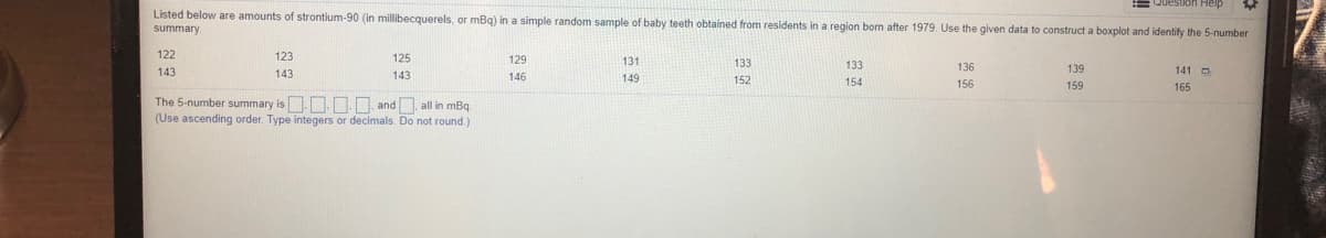 = Question Help
Listed below are amounts of strontium-90 (in millibecquerels, or mBq) in a simple random sample of baby teeth obtained from residents in a region bom after 1979. Use the given data to construct a boxplot and identify the 5-number
summary
122
123
125
129
131
133
133
136
139
143
143
143
141 O
146
149
152
154
156
159
165
The 5-number summary is.N. NN. and, all in mBq
(Use ascending order. Type integers or decimals. Do not round.)
