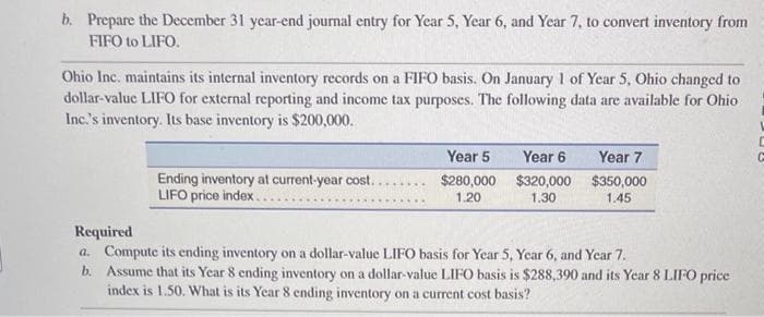 b. Prepare the December 31 year-end journal entry for Year 5, Year 6, and Year 7, to convert inventory from
FIFO to LIFO.
Ohio Inc. maintains its internal inventory records on a FIFO basis. On January 1 of Year 5, Ohio changed to
dollar-value LIFO for external reporting and income tax purposes. The following data are available for Ohio
Inc.'s inventory. Its base inventory is $200,000.
Ending inventory at current-year cost..
LIFO price index..
*****
Year 5
$280,000
1.20
Year 6
$320,000
1.30
Year 7
$350,000
1.45
Required
a. Compute its ending inventory on a dollar-value LIFO basis for Year 5, Year 6, and Year 7.
b. Assume that its Year 8 ending inventory on a dollar-value LIFO basis is $288,390 and its Year 8 LIFO price
index is 1.50. What is its Year 8 ending inventory on a current cost basis?