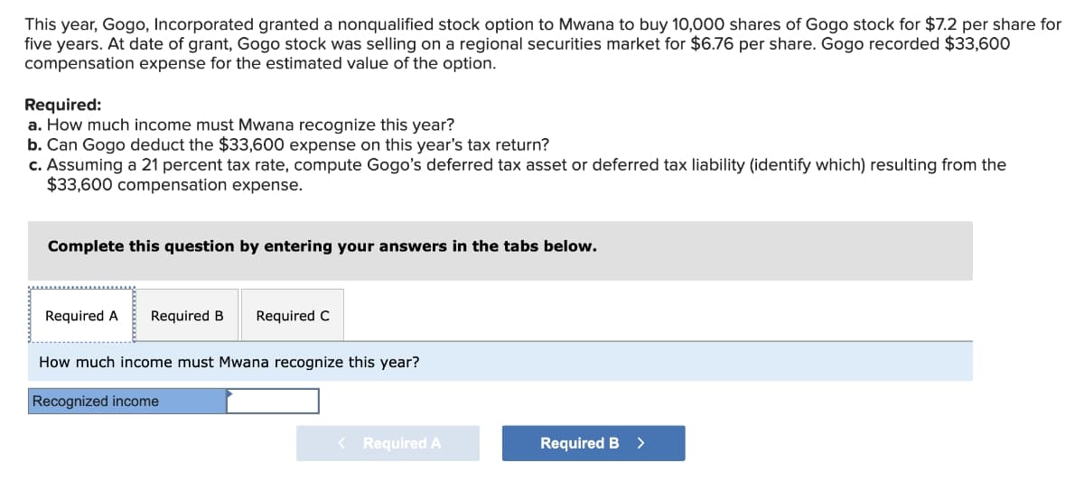 This year, Gogo, Incorporated granted a nonqualified stock option to Mwana to buy 10,000 shares of Gogo stock for $7.2 per share for
five years. At date of grant, Gogo stock was selling on a regional securities market for $6.76 per share. Gogo recorded $33,600
compensation expense for the estimated value of the option.
Required:
a. How much income must Mwana recognize this year?
b. Can Gogo deduct the $33,600 expense on this year's tax return?
c. Assuming a 21 percent tax rate, compute Gogo's deferred tax asset or deferred tax liability (identify which) resulting from the
$33,600 compensation expense.
Complete this question by entering your answers in the tabs below.
Required A Required B Required C
How much income must Mwana recognize this year?
Recognized income
< Required A
Required B >