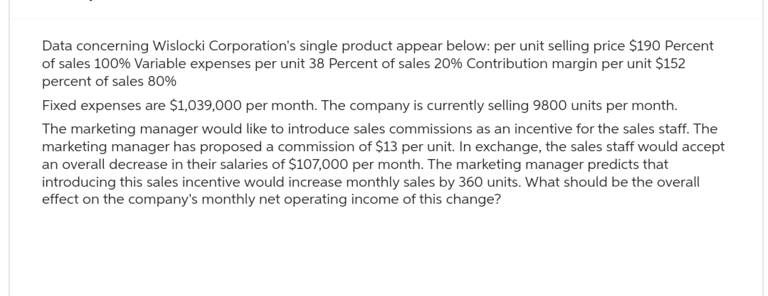 Data concerning Wislocki Corporation's single product appear below: per unit selling price $190 Percent
of sales 100% Variable expenses per unit 38 Percent of sales 20% Contribution margin per unit $152
percent of sales 80%
Fixed expenses are $1,039,000 per month. The company is currently selling 9800 units per month.
The marketing manager would like to introduce sales commissions as an incentive for the sales staff. The
marketing manager has proposed a commission of $13 per unit. In exchange, the sales staff would accept
an overall decrease in their salaries of $107,000 per month. The marketing manager predicts that
introducing this sales incentive would increase monthly sales by 360 units. What should be the overall
effect on the company's monthly net operating income of this change?