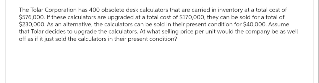 The Tolar Corporation has 400 obsolete desk calculators that are carried in inventory at a total cost of
$576,000. If these calculators are upgraded at a total cost of $170,000, they can be sold for a total of
$230,000. As an alternative, the calculators can be sold in their present condition for $40,000. Assume
that Tolar decides to upgrade the calculators. At what selling price per unit would the company be as well
off as if it just sold the calculators in their present condition?