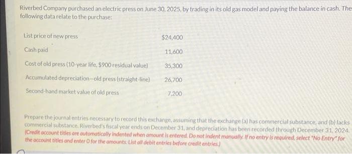 Riverbed Company purchased an electric press on June 30, 2025, by trading in its old gas model and paying the balance in cash. The
following data relate to the purchase:
List price of new press
Cash paid
Cost of old press (10-year life, $900 residual value)
Accumulated depreciation-old press (straight-line)
Second-hand market value of old press
$24,400
11,600
35,300
26,700
7,200
Prepare the journal entries necessary to record this exchange, assuming that the exchange (a) has commercial substance, and (b) lacks
commercial substance. Riverbed's fiscal year ends on December 31, and depreciation has been recorded through December 31, 2024.
(Credit account titles are automatically indented when amount is entered. Do not indent manually. If no entry is required, select "No Entry" for
the account titles and enter O for the amounts: List all debit entries before credit entries)