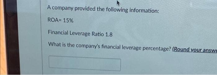 *
A company provided the following information:
ROA= 15%
Financial Leverage Ratio 1.8
What is the company's financial leverage percentage? (Round your answe