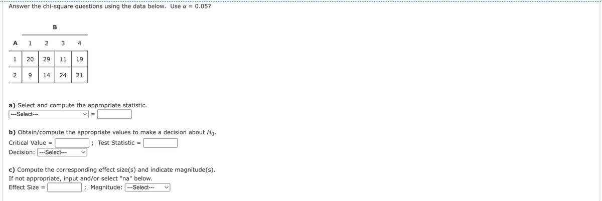 Answer the chi-square questions using the data below. Use a = 0.05?
B
A 1
3
4
1
29
11
19
9
14
24
21
a) Select and compute the appropriate statistic.
---Select---
b) Obtain/compute the appropriate values to make a decision about Ho.
Critical Value =
; Test Statistic =
Decision: ---Select---
c) Compute the corresponding effect size(s) and indicate magnitude(s).
If not appropriate, input and/or select "na" below.
Effect Size =
; Magnitude: ---Select---
20
