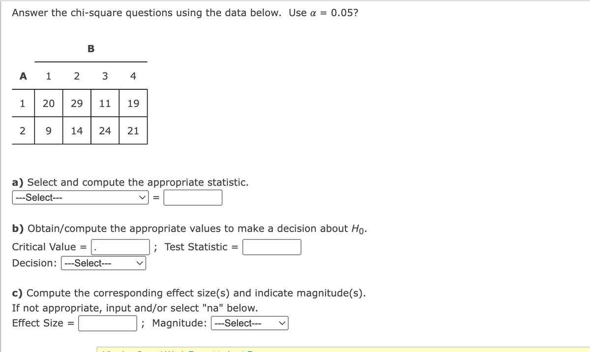 Answer the chi-square questions using the data below. Use a =
0.05?
B
A
1
2
3
4
1
20
29
11
19
2
9.
14
24
21
a) Select and compute the appropriate statistic.
---Select---
b) Obtain/compute the appropriate values to make a decision about Ho.
Critical Value =
; Test Statistic
Decision: ---Select---
c) Compute the corresponding effect size(s) and indicate magnitude(s).
If not appropriate, input and/or select "na" below.
Effect Size
; Magnitude: ---Select---
