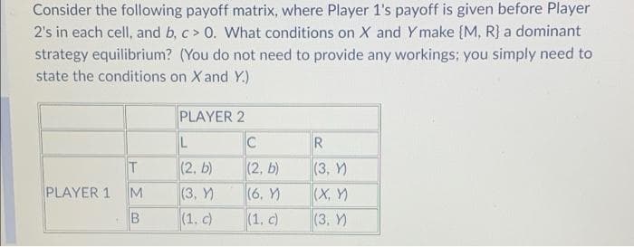 Consider the following payoff matrix, where Player 1's payoff is given before Player
2's in each cell, and b, c > 0. What conditions on X and Ymake (M, R) a dominant
strategy equilibrium? (You do not need to provide any workings; you simply need to
state the conditions on X and Y.)
PLAYER 2
R
(2. b)
(3, Y)
(2, b)
(3, Y)
PLAYER 1
M
(6, Y)
(X, )
(3, Y)
(1. c)
(1, c)

