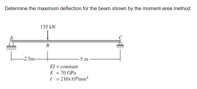 Determine the maximum deflection for the beam shown by the moment-area method.
135 kN
B
-2.5m-
5 m
El = constant
E = 70 GPa
I = 210x10°mm
