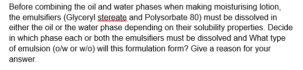 Before combining the oil and water phases when making moisturising lotion,
the emulsifiers (Glyceryl stereate and Polysorbate 80) must be dissolved in
either the oil or the water phase depending on their solubility properties. Decide
in which phase each or both the emulsifiers must be dissolved and What type
of emulsion (o/w or w/o) will this formulation form? Give a reason for your
answer.
