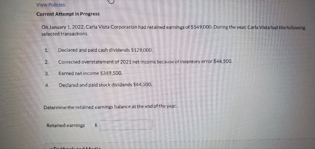 View Policies
Current Attempt in Progress
On January 1, 2022. Carla Vista Corporation had retained earnings of $549,000. During the year. Carla Vista had the following
selected transactions.
2.
4
Declared and paid cash dividends $129,000.
Corrected overstatement of 2021 net income because of inventory error $44.500.
Earned net income $349.500.
Declared and paid stock dividends $64.500.
Determine the retained earnings balance at the end of the year.
Retained earnings $
Textbook