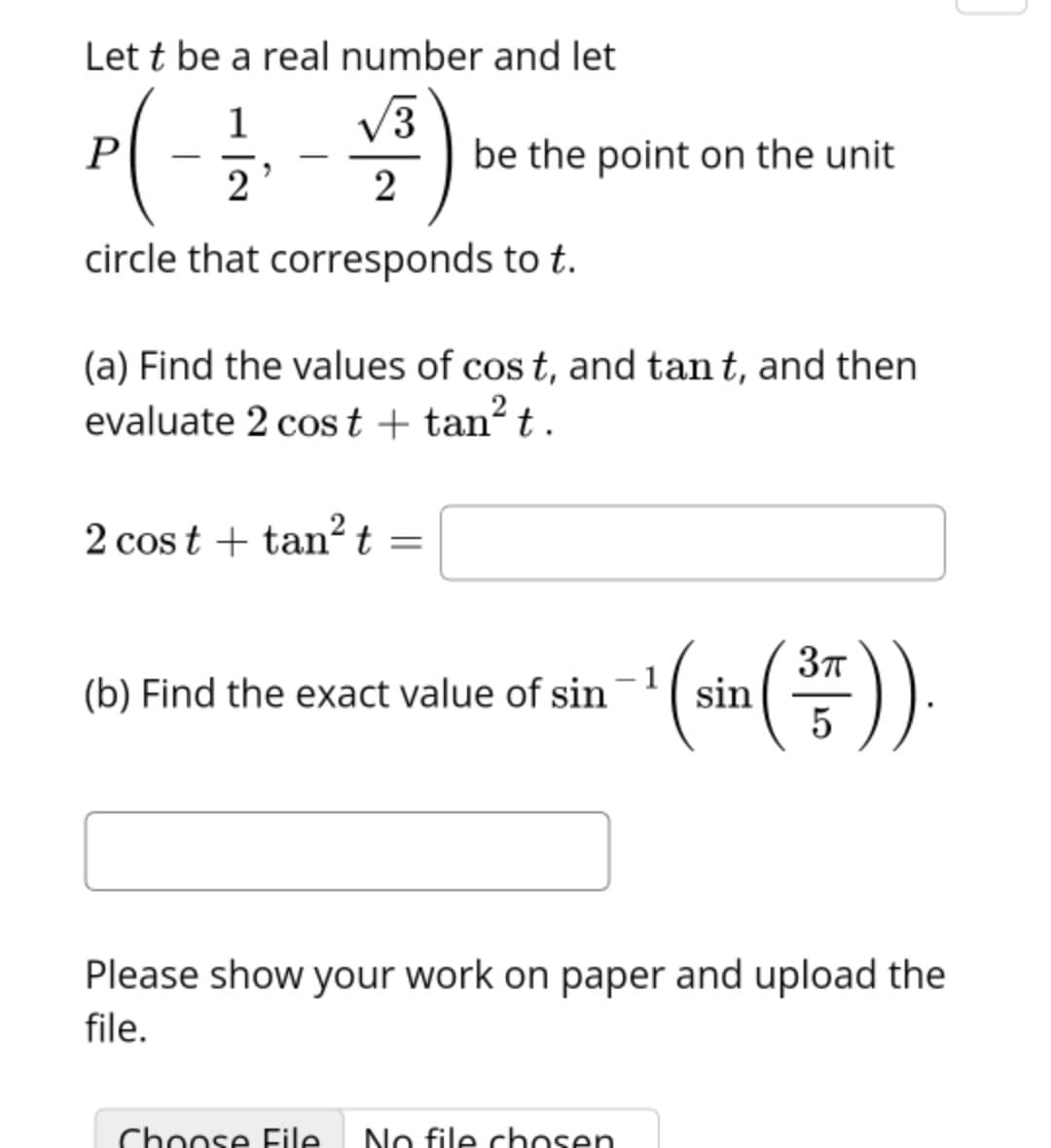 Let t be a real number and let
V3
be the point on the unit
1
2
circle that corresponds to t.
(a) Find the values of cos t, and tan t, and then
evaluate 2 cost + tan?t .
2 cos t + tan? t
(b) Find the exact value of sin
sin
5
Please show your work on paper and upload the
file.
Chonse File
No file chosen
