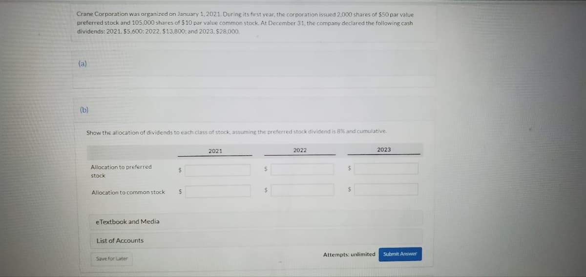 Crane Corporation was organized on January 1, 2021. During its first year, the corporation issued 2,000 shares of $50 par value
preferred stock and 105,000 shares of $10 par value common stock. At December 31, the company declared the following cash
dividends: 2021. $5.600: 2022, $13,800; and 2023, $28,000.
(a)
(b)
Show the allocation of dividends to each class of stock, assuming the preferred stock dividend is 8% and cumulative.
Allocation to preferred
stock
Allocation to common stock
e Textbook and Media
List of Accounts
Save for Later
$
S
2021
$
$
2022
$
Attempts: unlimited
2023
Submit Answer