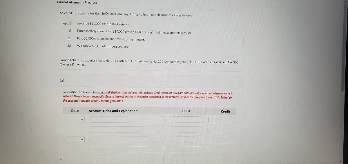 Current Attempt in Progress
Selected transactions for Bonnie Donne Company during its first month in business are as follows.
Sept. 1
Invested $10,000 cash in the business.
5
Purchased equipment for $14,000 paying $4,000 in cash and the balance on account.
25
Paid $3.000 cash on balance owed for equipment.
30
Withdrew $900 cash far personal use.
Donne's chart of accounts shows No. 101 Cash, No. 157 Equipment, No. 201 Accounts Payable, No, 301 Owner's Capital, and No. 306
Owner's Drawings.
(a)
Journalize the transactions. (List all debit entries before credit entries. Credit account titles are automatically indented when amount is
entered. Do not indent manually. Record journal entries in the order presented in the problem. If no entry is required, select "No Entry" for
the account titles and enter 0 for the amounts.)
Date
Account Titles and Explanation
Debit
Credit
