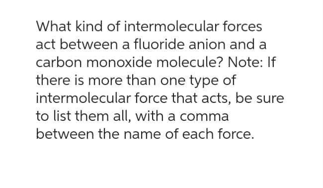 What kind of intermolecular forces
act between a fluoride anion and a
carbon monoxide molecule? Note: If
there is more than one type of
intermolecular force that acts, be sure
to list them all, with a comma
between the name of each force.