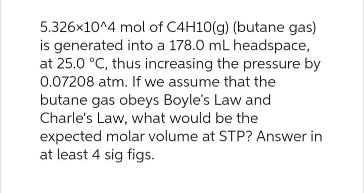 5.326x10^4 mol of C4H10(g) (butane gas)
is generated into a 178.0 mL headspace,
at 25.0 °C, thus increasing the pressure by
0.07208 atm. If we assume that the
butane gas obeys Boyle's Law and
Charle's Law, what would be the
expected molar volume at STP? Answer in
at least 4 sig figs.