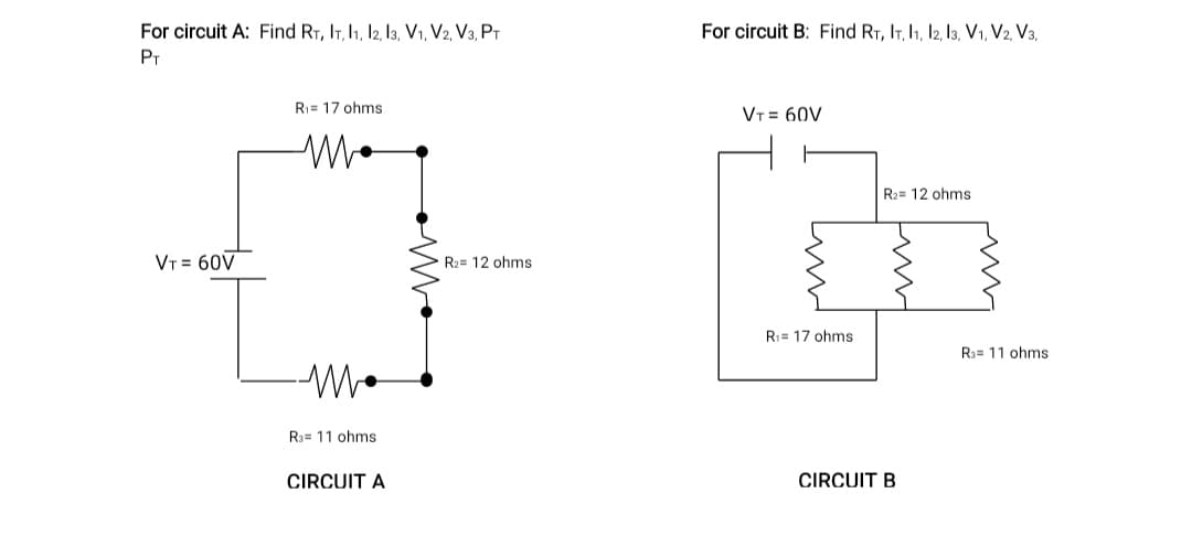 For circuit A: Find RT, IT, I1, I2, 13, V1, V2, V3, PT
For circuit B: Find RT, IT, I1, I2, l3, V1, V2, V3,
PT
R1= 17 ohms
VT = 60V
R2= 12 ohms
VT = 60V
R2= 12 ohms
R:= 17 ohms
R3= 11 ohms
R3= 11 ohms
CIRCUIT A
CIRCUIT B
