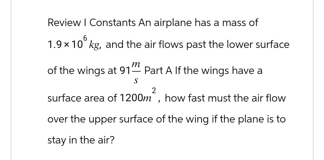 Review | Constants An airplane has a mass of
6
1.9×10 kg, and the air flows past the lower surface
m
of the wings at 91-
Part A If the wings have a
S
2
surface area of 1200m, how fast must the air flow
over the upper surface of the wing if the plane is to
stay in the air?