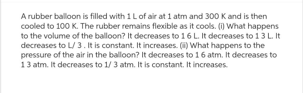A rubber balloon is filled with 1 L of air at 1 atm and 300 K and is then
cooled to 100 K. The rubber remains flexible as it cools. (i) What happens
to the volume of the balloon? It decreases to 16 L. It decreases to 13 L. It
decreases to L/ 3. It is constant. It increases. (ii) What happens to the
pressure of the air in the balloon? It decreases to 16 atm. It decreases to
13 atm. It decreases to 1/3 atm. It is constant. It increases.