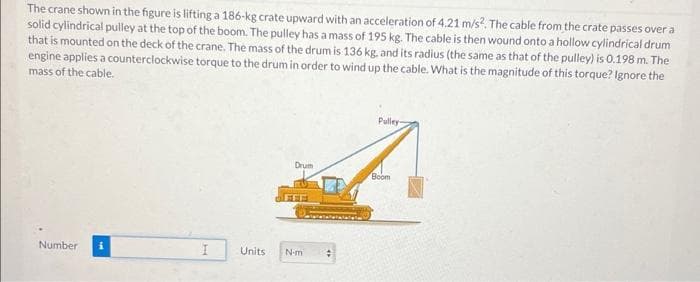 The crane shown in the figure is lifting a 186-kg crate upward with an acceleration of 4.21 m/s². The cable from the crate passes over a
solid cylindrical pulley at the top of the boom. The pulley has a mass of 195 kg. The cable is then wound onto a hollow cylindrical drum
that is mounted on the deck of the crane. The mass of the drum is 136 kg, and its radius (the same as that of the pulley) is 0.198 m. The
engine applies a counterclockwise torque to the drum in order to wind up the cable. What is the magnitude of this torque? Ignore the
mass of the cable.
Pulley-
Drum
Boom
Number
I
Units
N-m