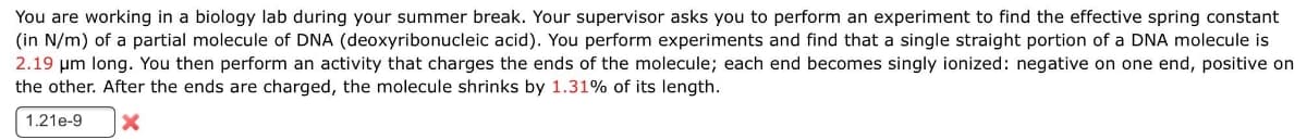 You are working in a biology lab during your summer break. Your supervisor asks you to perform an experiment to find the effective spring constant
(in N/m) of a partial molecule of DNA (deoxyribonucleic acid). You perform experiments and find that a single straight portion of a DNA molecule is
2.19 μm long. You then perform an activity that charges the ends of the molecule; each end becomes singly ionized: negative on one end, positive on
the other. After the ends are charged, the molecule shrinks by 1.31% of its length.
1.21e-9