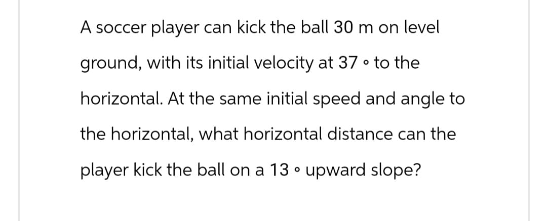 A soccer player can kick the ball 30 m on level
о
ground, with its initial velocity at 37 ° to the
horizontal. At the same initial speed and angle to
the horizontal, what horizontal distance can the
player kick the ball on a 13° upward slope?