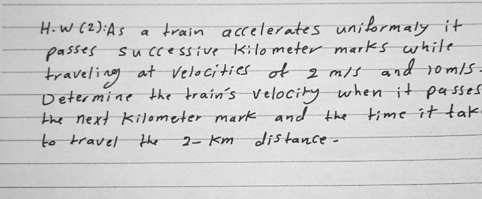 H.w (2):As a train acceleates uniformaly it
passes su ccessive Kito meter marks white
traveling at velocities ot z mis andd somis:
traveling
Determine the train's velocity whenit passes
time it tak.
the next kitometer mark and the
to travel
the
2- Km
distance-
