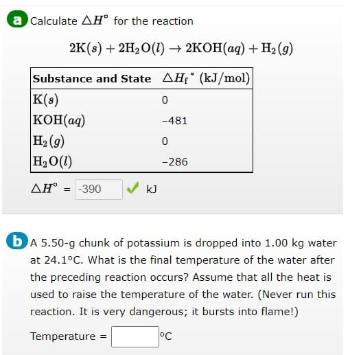 a Calculate AH° for the reaction
2K(s) + 2H2O(1) → 2KOH(ag) + H2 (9)
Substance and State AH; (kJ/mol)
K(s)
KOH(ag)
H2 (g)
H2O(1)
-481
-286
AH° = -390
bA 5.50-g chunk of potassium is dropped into 1.00 kg water
at 24.1°C. What is the final temperature of the water after
the preceding reaction occurs? Assume that all the heat is
used to raise the temperature of the water. (Never run this
reaction. It is very dangerous; it bursts into flame!)
Temperature
°C
%3D
