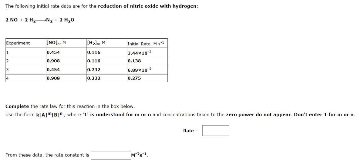 The following initial rate data are for the reduction of nitric oxide with hydrogen:
2 NO + 2 H2 N2 + 2 H20
Experiment
[NO]o, M
[H2]o, M
Initial Rate, M s1
1
0.454
0.116
3.44x10-2
2
0.908
0,116
0.138
3
0.454
0.232
6.89x10-2
4
0.908
0.232
0.275
Complete the rate law for this reaction in the box below.
Use the form k[A]m[B]", where '1' is understood for m or n and concentrations taken to the zero power do not appear. Don't enter 1 for m or n.
Rate =
From these data, the rate constant is
M-2s-1.
