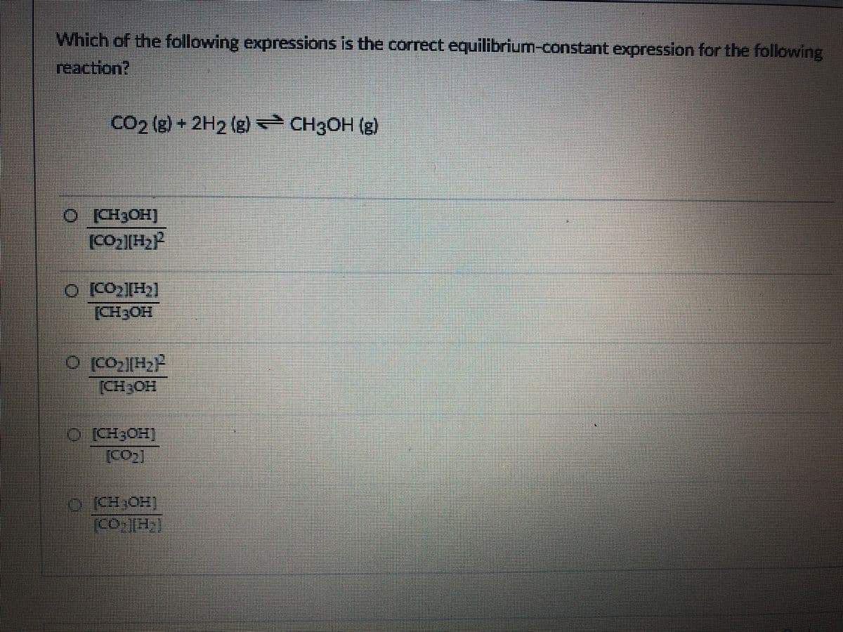 Which of the following expressions is the correct equilibrium-constant expression for the following
reaction?
CO2 (g) + 2H2 (g) CH3OH (g)
[CH3OH)
世
o CO[H)]
[CH3OH
(ర ”
[CH,OH
OCH3OH]
