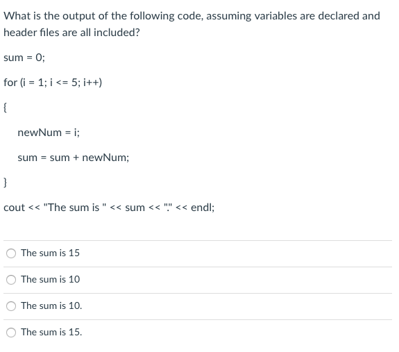 What is the output of the following code, assuming variables are declared and
header files are all included?
sum = 0;
for (i = 1; i <= 5; i++)
{
newNum = i;
sum = sum + newNum;
}
cout << "The sum is " << sum << "" << endl;
The sum is 15
The sum is 10
The sum is 10.
The sum is 15.
