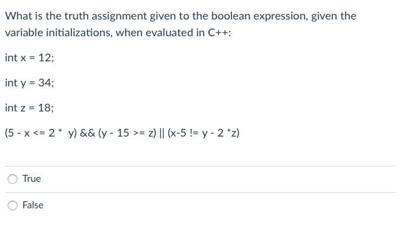 What is the truth assignment given to the boolean expression, given the
variable initializations, when evaluated in C++:
int x = 12;
%3D
int y = 34;
int z = 18;
(5 - x <= 2* y) && (y - 15 >= z) || (x-5 != y - 2 *z)
True
False
